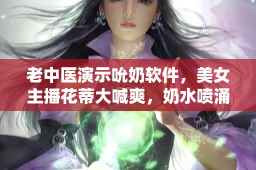 老中醫(yī)演示吮奶軟件，美女主播花蒂大喊爽，奶水噴涌如泉