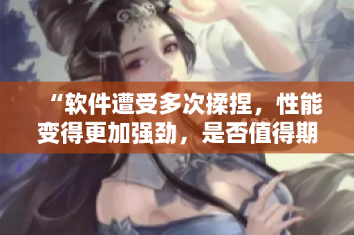 “軟件遭受多次揉捏，性能變得更加強(qiáng)勁，是否值得期待？”