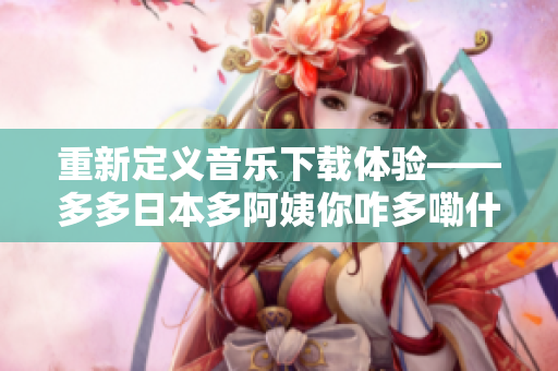 重新定義音樂下載體驗——多多日本多阿姨你咋多嘞什么歌軟件