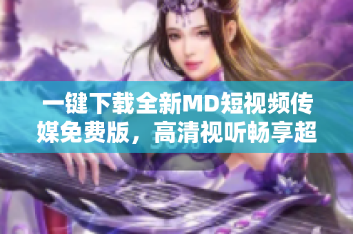 一鍵下載全新MD短視頻傳媒免費版，高清視聽暢享超燃快感！