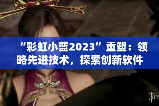 “彩虹小藍(lán)2023”重塑：領(lǐng)略先進(jìn)技術(shù)，探索創(chuàng)新軟件解決方案