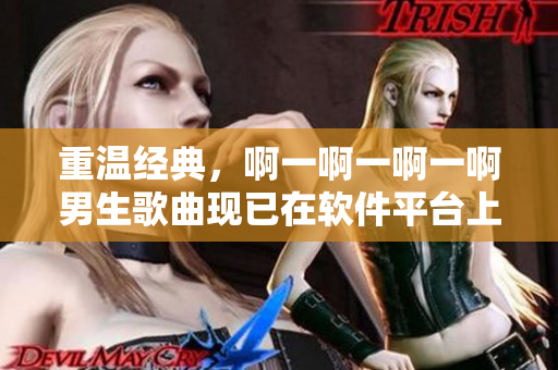 重溫經(jīng)典，啊一啊一啊一啊男生歌曲現(xiàn)已在軟件平臺(tái)上線(xiàn)