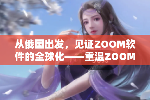 從俄國出發(fā)，見證ZOOM軟件的全球化——重溫ZOOM人與ZOOM的故事