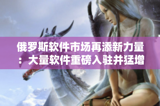 俄羅斯軟件市場再添新力量：大量軟件重磅入駐并猛增用戶數(shù)量