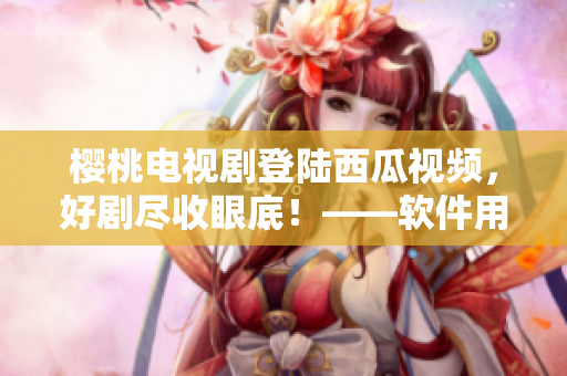 櫻桃電視劇登陸西瓜視頻，好劇盡收眼底！——軟件用戶(hù)福利享受不停