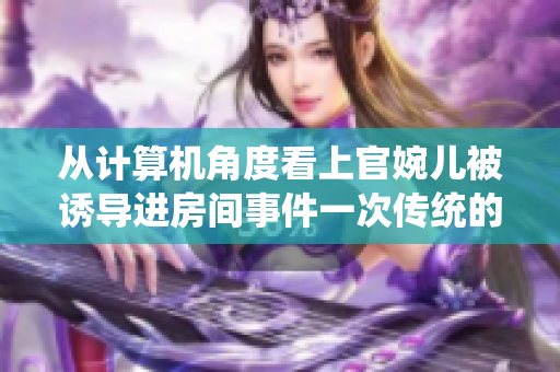 從計(jì)算機(jī)角度看上官婉兒被誘導(dǎo)進(jìn)房間事件一次傳統(tǒng)的網(wǎng)絡(luò)攻擊