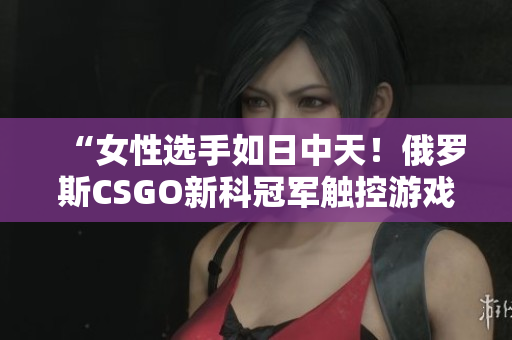 “女性選手如日中天！俄羅斯CSGO新科冠軍觸控游戲軟件全揭秘”