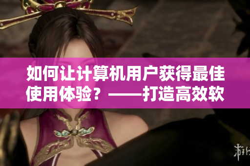如何讓計算機用戶獲得最佳使用體驗？——打造高效軟件使用技巧