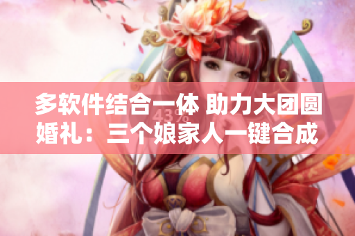 多軟件結(jié)合一體 助力大團(tuán)圓婚禮：三個(gè)娘家人一鍵合成！