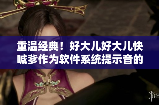 重溫經(jīng)典！好大兒好大兒快喊爹作為軟件系統(tǒng)提示音的奇幻之旅