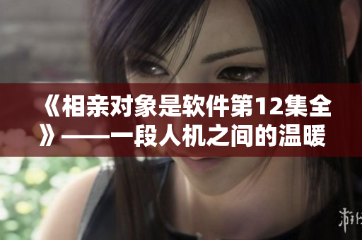 《相親對(duì)象是軟件第12集全》——一段人機(jī)之間的溫暖互動(dòng)