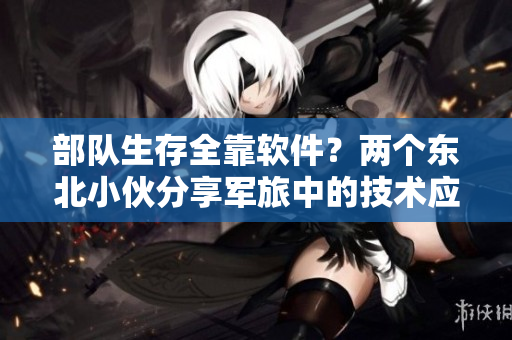 部隊生存全靠軟件？兩個東北小伙分享軍旅中的技術應用與心得