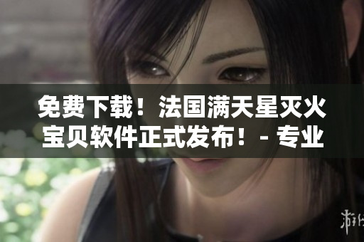 免費(fèi)下載！法國滿天星滅火寶貝軟件正式發(fā)布！- 專業(yè)的消防安全保障