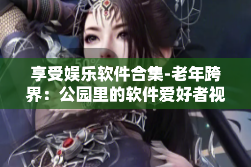 享受娛樂軟件合集-老年跨界：公園里的軟件愛好者視頻大全