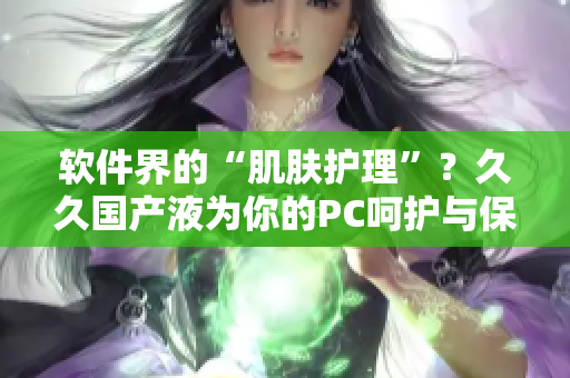 軟件界的“肌膚護理”？久久國產(chǎn)液為你的PC呵護與保養(yǎng)