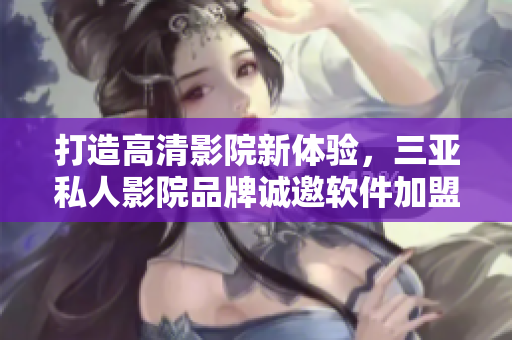 打造高清影院新體驗(yàn)，三亞私人影院品牌誠邀軟件加盟合作
