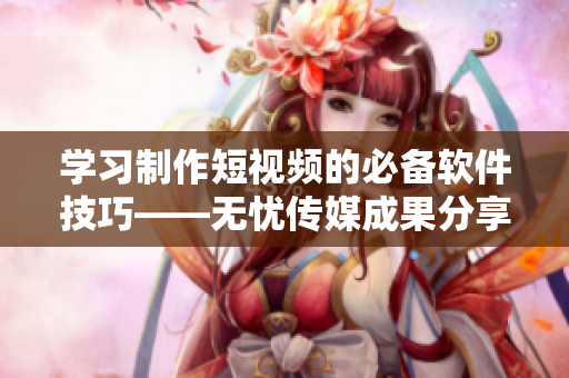 學(xué)習(xí)制作短視頻的必備軟件技巧——無憂傳媒成果分享