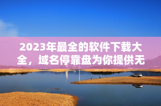 2023年最全的軟件下載大全，域名?？勘P為你提供無(wú)限資源