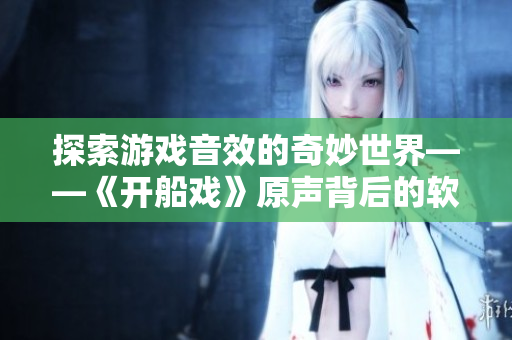 探索游戲音效的奇妙世界——《開(kāi)船戲》原聲背后的軟件制作過(guò)程