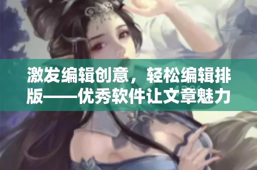 激發(fā)編輯創(chuàng)意，輕松編輯排版——優(yōu)秀軟件讓文章魅力倍增