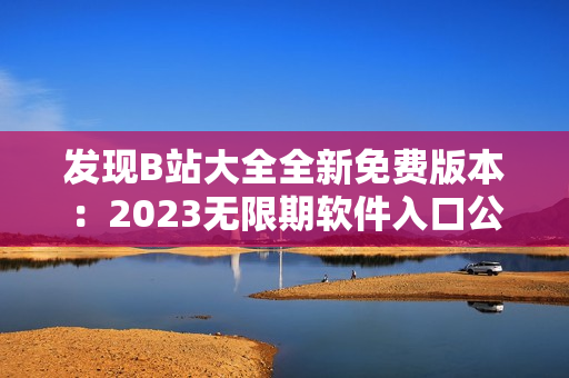 發(fā)現(xiàn)B站大全全新免費(fèi)版本：2023無限期軟件入口公布！
