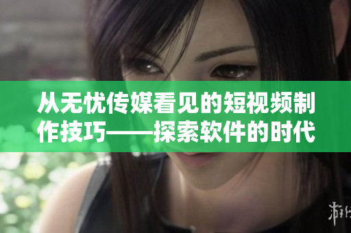 從無憂傳媒看見的短視頻制作技巧——探索軟件的時代。