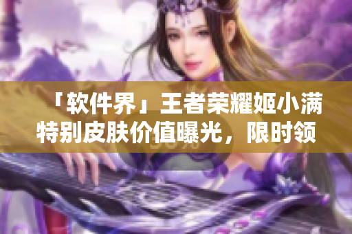 「軟件界」王者榮耀姬小滿特別皮膚價值曝光，限時領(lǐng)取！