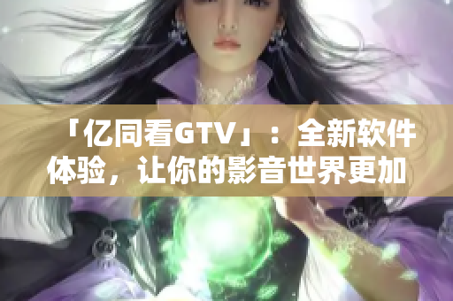 「億同看GTV」：全新軟件體驗(yàn)，讓你的影音世界更加豐富多彩！