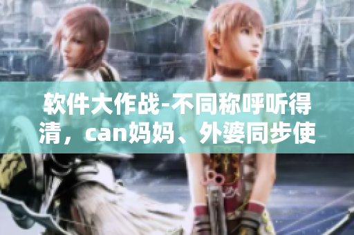 軟件大作戰(zhàn)-不同稱呼聽得清，can媽媽、外婆同步使用