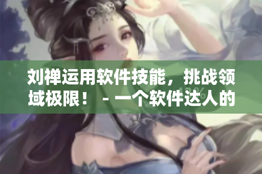 劉禪運用軟件技能，挑戰(zhàn)領域極限！ - 一個軟件達人的故事