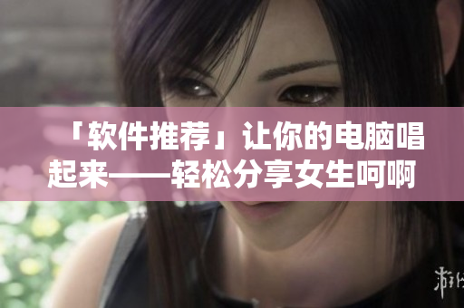「軟件推薦」讓你的電腦唱起來(lái)——輕松分享女生呵啊呵啊呵啊叫什么歌