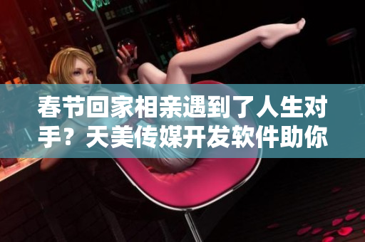 春節(jié)回家相親遇到了人生對手？天美傳媒開發(fā)軟件助你輕松脫單！