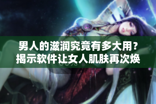 男人的滋潤究竟有多大用？揭示軟件讓女人肌膚再次煥發(fā)光彩的秘密！