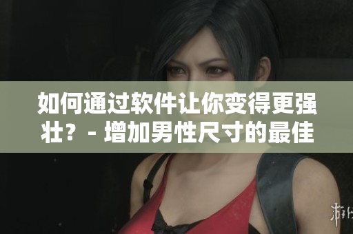 如何通過軟件讓你變得更強(qiáng)壯？- 增加男性尺寸的最佳方法
