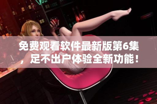 免費觀看軟件最新版第6集，足不出戶體驗全新功能！