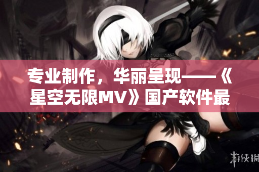 專業(yè)制作，華麗呈現(xiàn)——《星空無限MV》國產軟件最新亮相