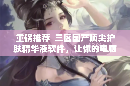 重磅推薦  三區(qū)國產頂尖護膚精華液軟件，讓你的電腦更年輕