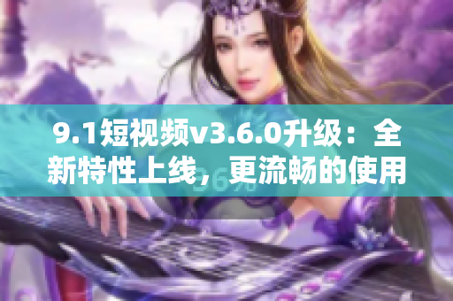 9.1短視頻v3.6.0升級：全新特性上線，更流暢的使用體驗！