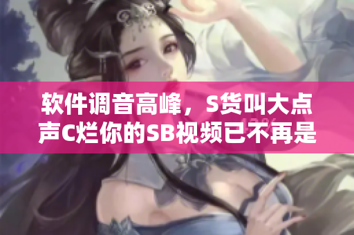 軟件調(diào)音高峰，S貨叫大點聲C爛你的SB視頻已不再是唯一選擇