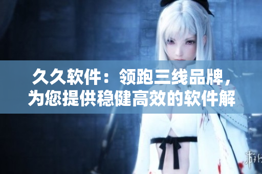 久久軟件：領(lǐng)跑三線品牌，為您提供穩(wěn)健高效的軟件解決方案