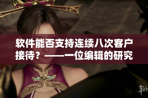 軟件能否支持連續(xù)八次客戶接待？——一位編輯的研究分析