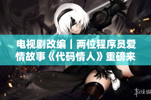 電視劇改編｜兩位程序員愛情故事《代碼情人》重磅來襲