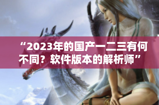 “2023年的國產(chǎn)一二三有何不同？軟件版本的解析師”