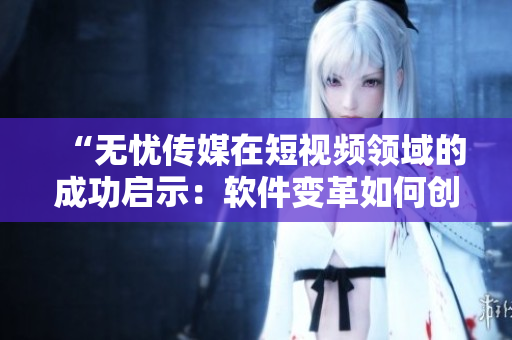 “無憂傳媒在短視頻領(lǐng)域的成功啟示：軟件變革如何創(chuàng)造商業(yè)價值”