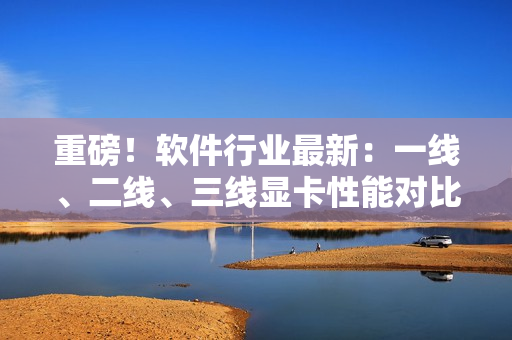 重磅！軟件行業(yè)最新：一線、二線、三線顯卡性能對比出爐！