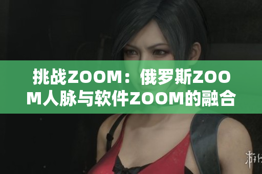 挑戰(zhàn)ZOOM：俄羅斯ZOOM人脈與軟件ZOOM的融合與沖擊
