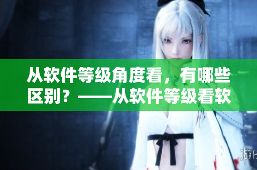 從軟件等級角度看，有哪些區(qū)別？——從軟件等級看軟件作用的不同之處