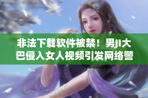 非法下載軟件被禁！男JI大巴侵入女人視頻引發(fā)網(wǎng)絡(luò)警戒”