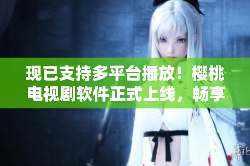 現(xiàn)已支持多平臺播放！櫻桃電視劇軟件正式上線，暢享高清內(nèi)容!