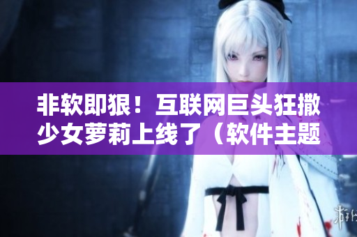 非軟即狠！互聯(lián)網(wǎng)巨頭狂撒少女蘿莉上線(xiàn)了（軟件主題甜寵?。? title=